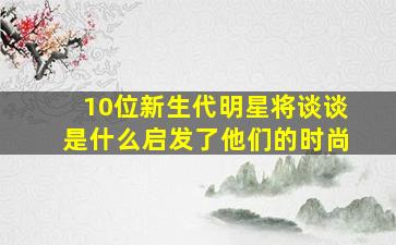 10位新生代明星将谈谈是什么启发了他们的时尚