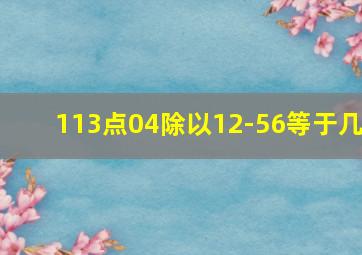 113点04除以12-56等于几