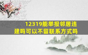 12319能举报邻居违建吗可以不留联系方式吗