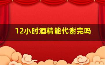 12小时酒精能代谢完吗