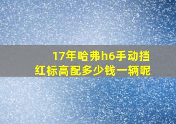 17年哈弗h6手动挡红标高配多少钱一辆呢