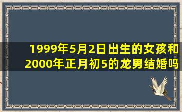 1999年5月2日出生的女孩和2000年正月初5的龙男结婚吗