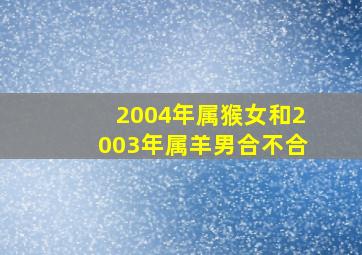 2004年属猴女和2003年属羊男合不合