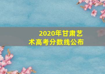 2020年甘肃艺术高考分数线公布