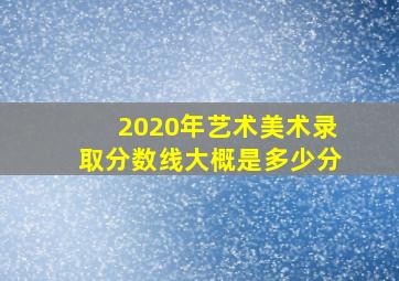 2020年艺术美术录取分数线大概是多少分