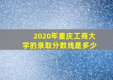 2020年重庆工商大学的录取分数线是多少