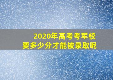 2020年高考考军校要多少分才能被录取呢