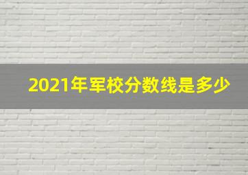 2021年军校分数线是多少