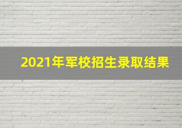 2021年军校招生录取结果