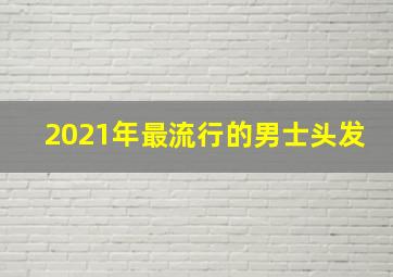 2021年最流行的男士头发