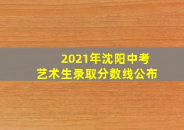 2021年沈阳中考艺术生录取分数线公布