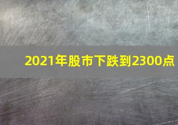 2021年股市下跌到2300点