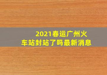 2021春运广州火车站封站了吗最新消息