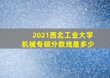 2021西北工业大学机械专硕分数线是多少