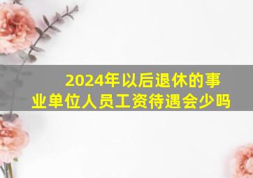 2024年以后退休的事业单位人员工资待遇会少吗