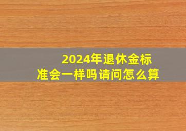 2024年退休金标准会一样吗请问怎么算