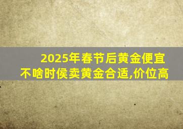 2025年春节后黄金便宜不啥时侯卖黄金合适,价位高