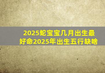 2025蛇宝宝几月出生最好命2025年出生五行缺啥