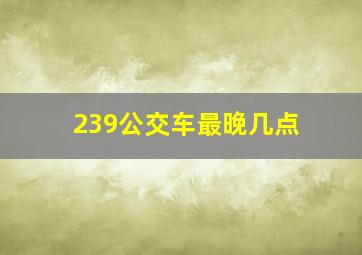 239公交车最晚几点