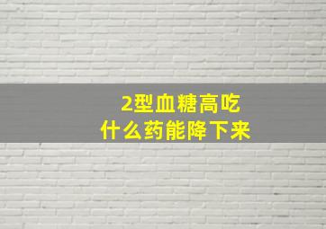 2型血糖高吃什么药能降下来