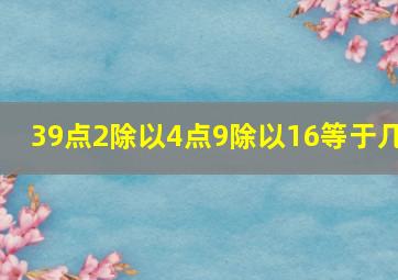 39点2除以4点9除以16等于几