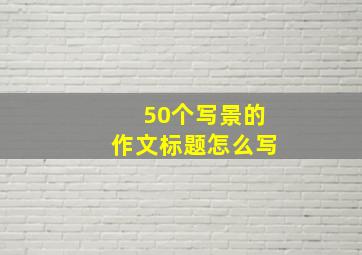 50个写景的作文标题怎么写