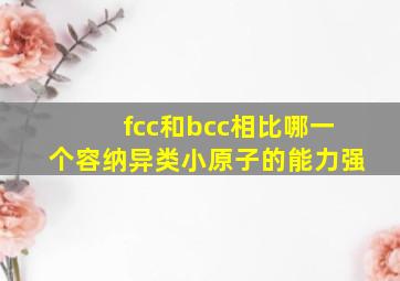 fcc和bcc相比哪一个容纳异类小原子的能力强