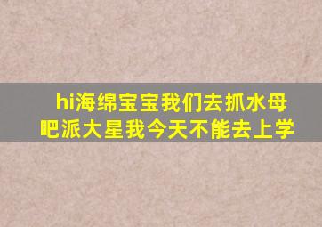 hi海绵宝宝我们去抓水母吧派大星我今天不能去上学