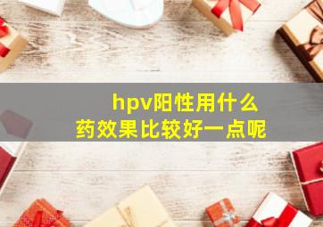 hpv阳性用什么药效果比较好一点呢