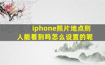 iphone照片地点别人能看到吗怎么设置的呢