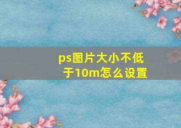 ps图片大小不低于10m怎么设置