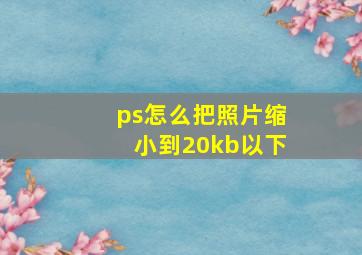 ps怎么把照片缩小到20kb以下