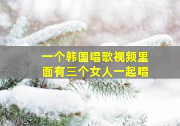 一个韩国唱歌视频里面有三个女人一起唱