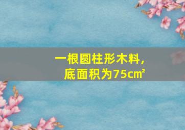 一根圆柱形木料,底面积为75c㎡