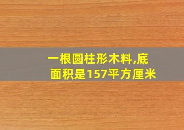 一根圆柱形木料,底面积是157平方厘米