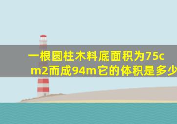 一根圆柱木料底面积为75cm2而成94m它的体积是多少