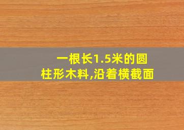 一根长1.5米的圆柱形木料,沿着横截面