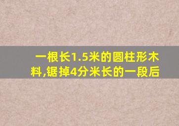 一根长1.5米的圆柱形木料,锯掉4分米长的一段后