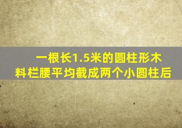 一根长1.5米的圆柱形木料栏腰平均截成两个小圆柱后