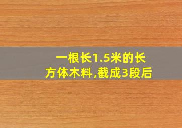 一根长1.5米的长方体木料,截成3段后