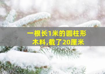 一根长1米的圆柱形木料,截了20厘米