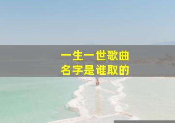 一生一世歌曲名字是谁取的