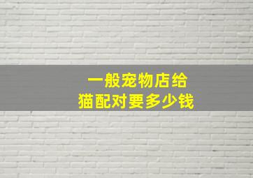 一般宠物店给猫配对要多少钱