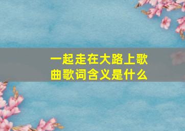 一起走在大路上歌曲歌词含义是什么