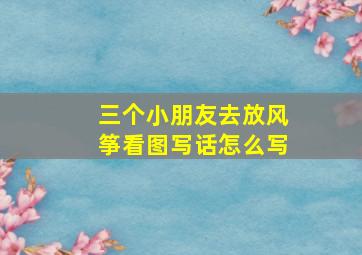 三个小朋友去放风筝看图写话怎么写