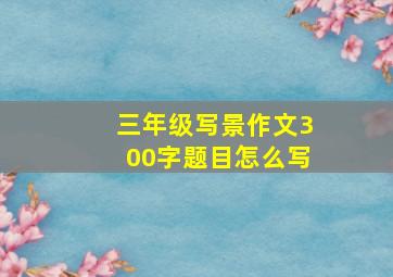 三年级写景作文300字题目怎么写