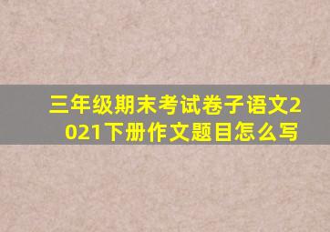 三年级期末考试卷子语文2021下册作文题目怎么写