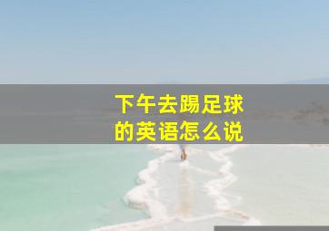 下午去踢足球的英语怎么说