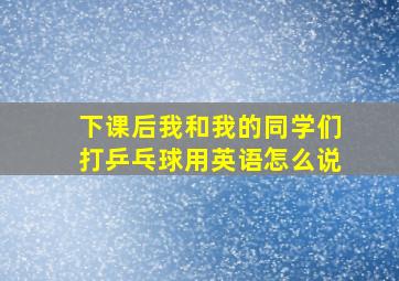 下课后我和我的同学们打乒乓球用英语怎么说