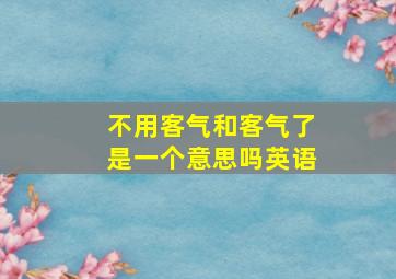 不用客气和客气了是一个意思吗英语